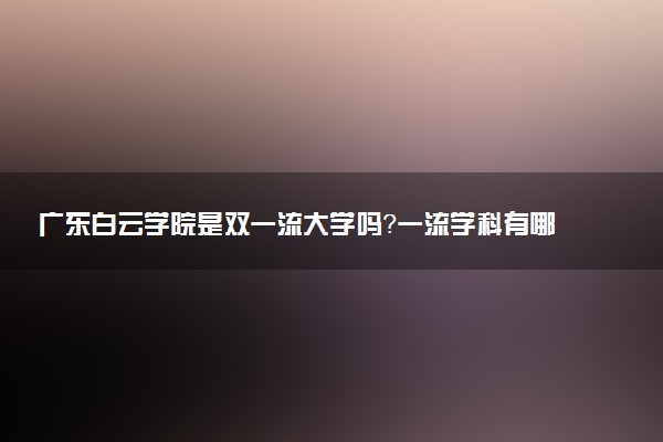 广东白云学院是双一流大学吗？一流学科有哪些及历年分数线位次