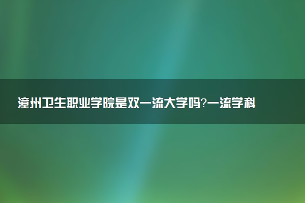 漳州卫生职业学院是双一流大学吗？一流学科有哪些及历年分数线位次