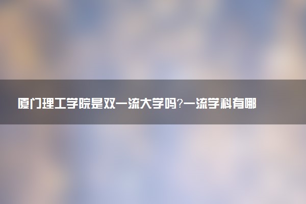 厦门理工学院是双一流大学吗？一流学科有哪些及历年分数线位次