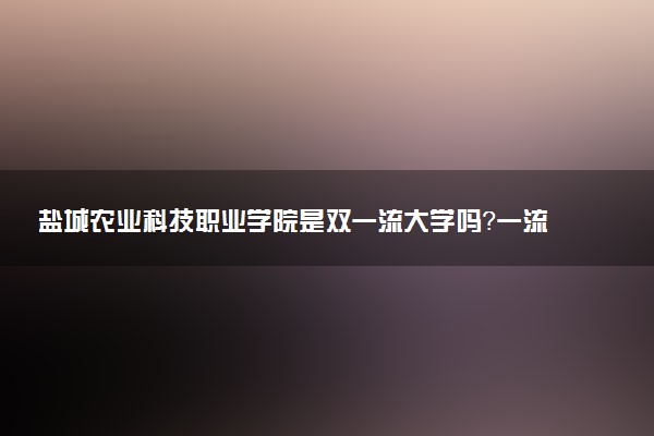 盐城农业科技职业学院是双一流大学吗？一流学科有哪些及历年分数线位次