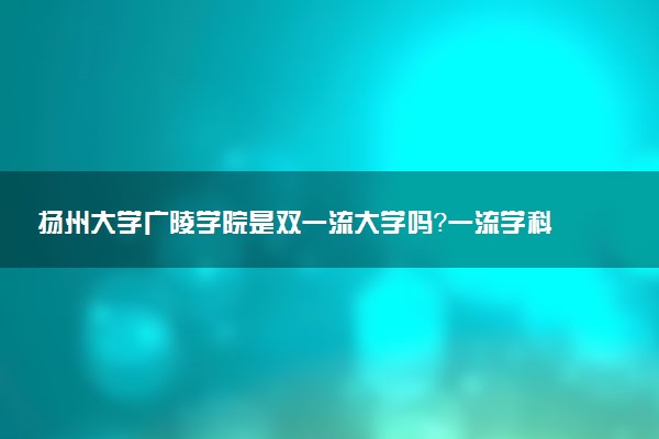 扬州大学广陵学院是双一流大学吗？一流学科有哪些及历年分数线位次