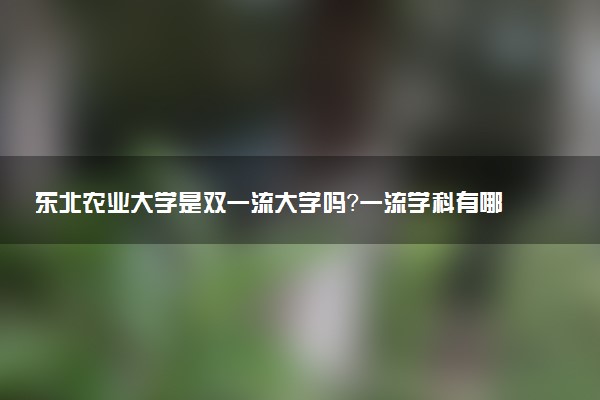东北农业大学是双一流大学吗？一流学科有哪些及历年分数线位次