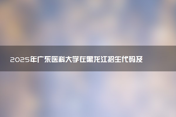 2025年广东医科大学在黑龙江招生代码及专业代码 广东医科大学黑龙江代码是多少？怎么查询？
