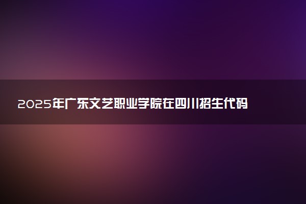 2025年广东文艺职业学院在四川招生代码及专业代码 广东文艺职业学院四川代码是多少？怎么查询？