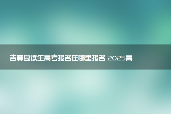 吉林复读生高考报名在哪里报名 2025高考落榜怎么复读