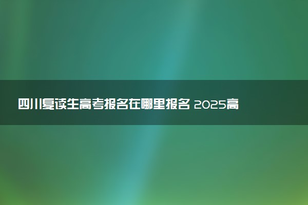 四川复读生高考报名在哪里报名 2025高考落榜怎么复读