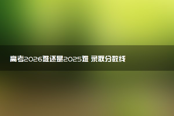 高考2026难还是2025难 录取分数线会提高吗