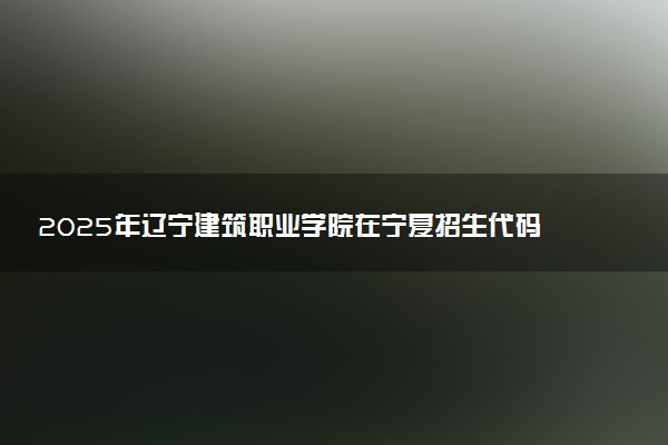 2025年辽宁建筑职业学院在宁夏招生代码及专业代码 辽宁建筑职业学院宁夏代码是多少？怎么查询？
