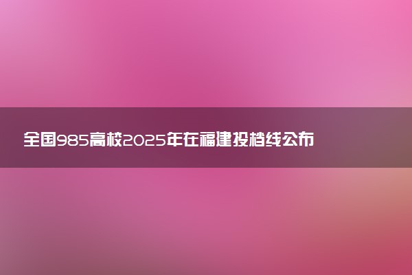 全国985高校2025年在福建投档线公布 最低分是多少
