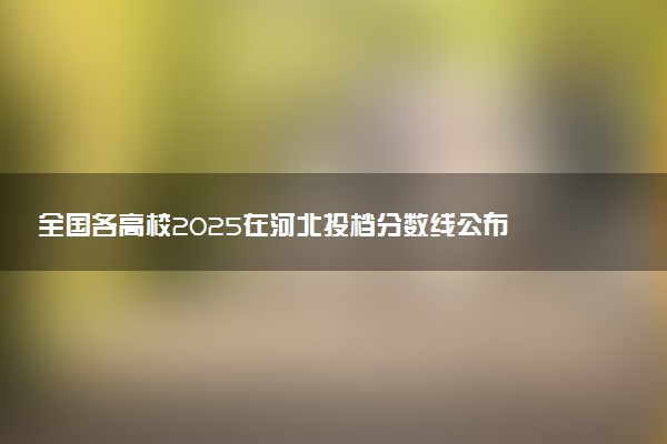 全国各高校2025在河北投档分数线公布 调档线是多少