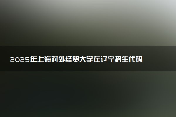 2025年上海对外经贸大学在辽宁招生代码：0273 专业代码及报考指南