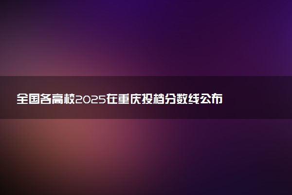 全国各高校2025在重庆投档分数线公布 调档线是多少
