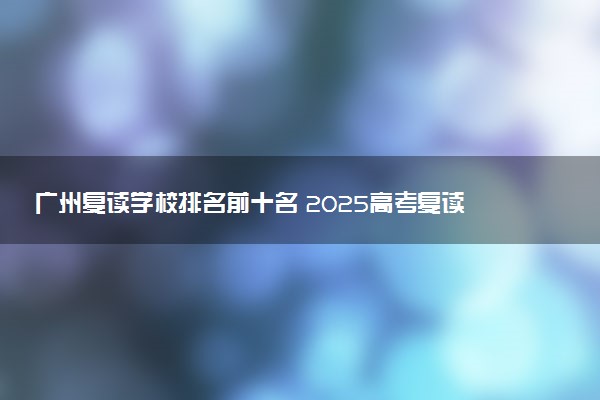 广州复读学校排名前十名 2025高考复读排行榜