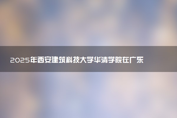 2025年西安建筑科技大学华清学院在广东招生代码：13679 专业代码及报考指南
