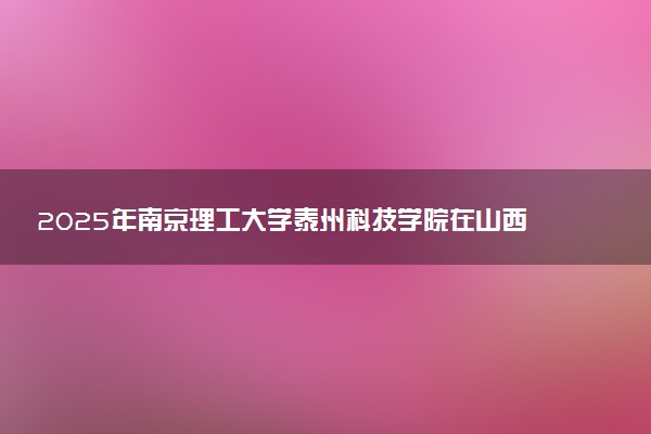 2025年南京理工大学泰州科技学院在山西招生代码：5747 专业代码及报考指南