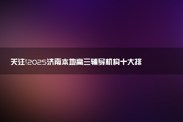 关注！2025济南本地高三辅导机构十大排名详情