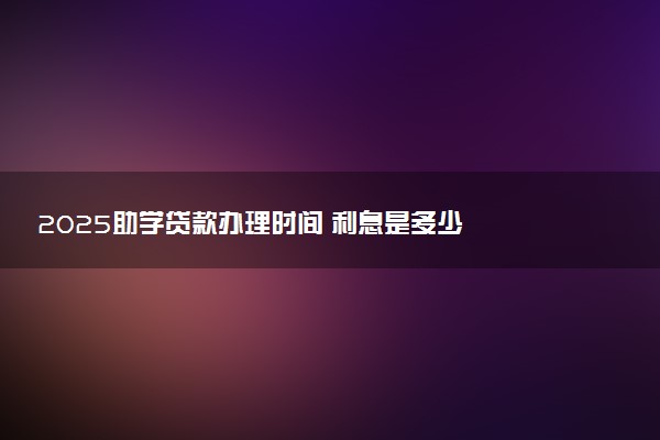 2025助学贷款办理时间 利息是多少