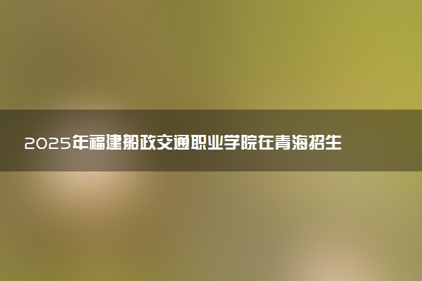 2025年福建船政交通职业学院在青海招生代码：3474 专业代码及报考指南