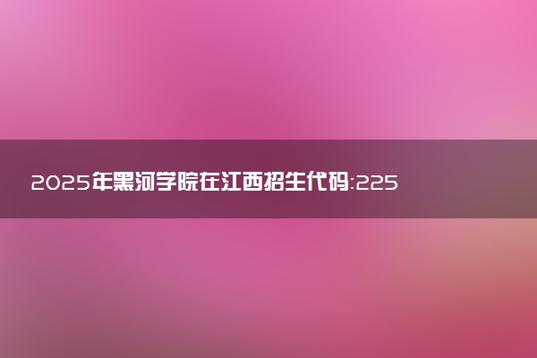 2025年黑河学院在江西招生代码：2256 专业代码及报考指南