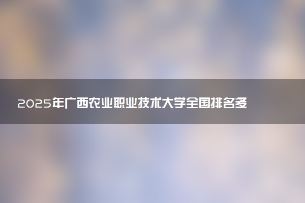 2025年广西农业职业技术大学全国排名多少位及王牌专业有哪些？