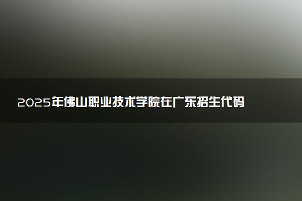 2025年佛山职业技术学院在广东招生代码：12327 专业代码及报考指南