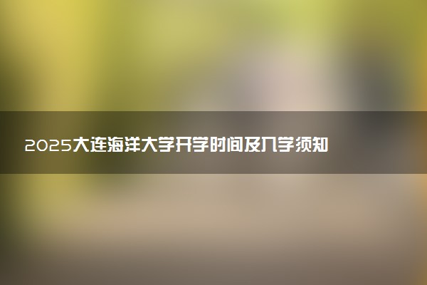 2025大连海洋大学开学时间及入学须知 大一新生什么时候报到