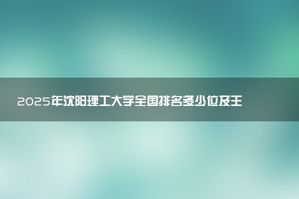 2025年沈阳理工大学全国排名多少位及王牌专业有哪些？