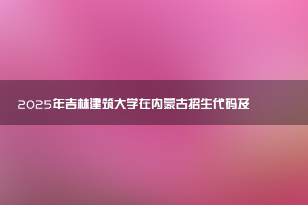2025年吉林建筑大学在内蒙古招生代码及专业代码 吉林建筑大学内蒙古代码是多少？怎么查询？