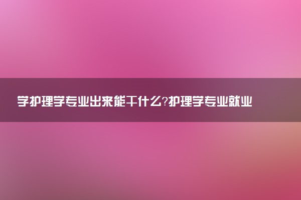 学护理学专业出来能干什么？护理学专业就业方向及就业前景 最好大学推荐