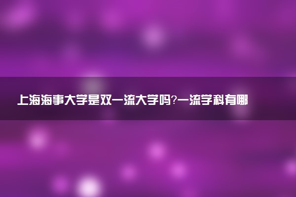 上海海事大学是双一流大学吗？一流学科有哪些及历年分数线位次