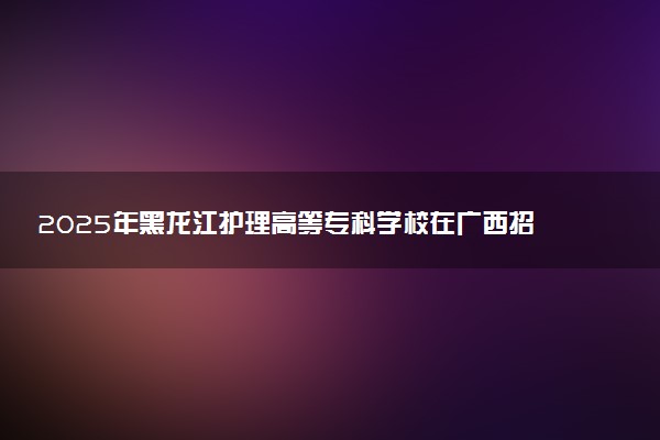 2025年黑龙江护理高等专科学校在广西招生代码：14272 专业代码及报考指南