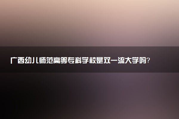 广西幼儿师范高等专科学校是双一流大学吗？一流学科有哪些及历年分数线位次
