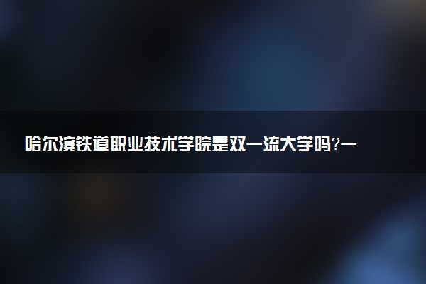 哈尔滨铁道职业技术学院是双一流大学吗？一流学科有哪些及历年分数线位次