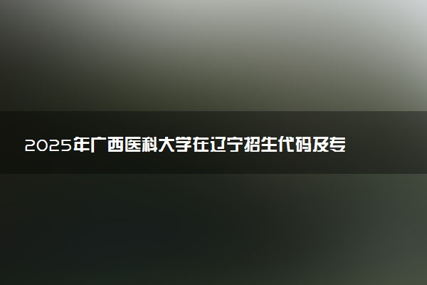 2025年广西医科大学在辽宁招生代码及专业代码 广西医科大学辽宁代码是多少？怎么查询？