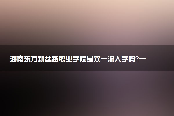 海南东方新丝路职业学院是双一流大学吗？一流学科有哪些及历年分数线位次