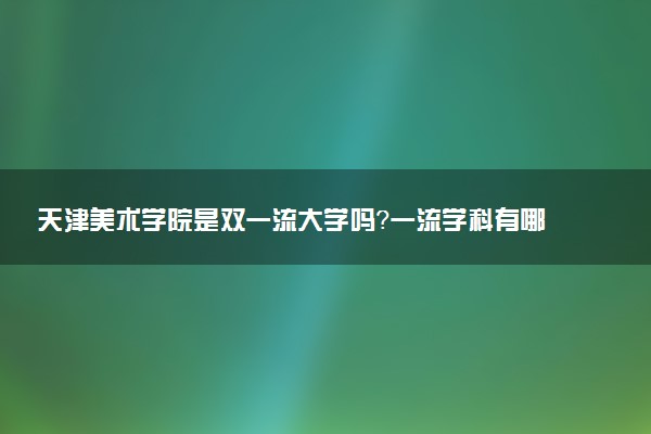 天津美术学院是双一流大学吗？一流学科有哪些及历年分数线位次
