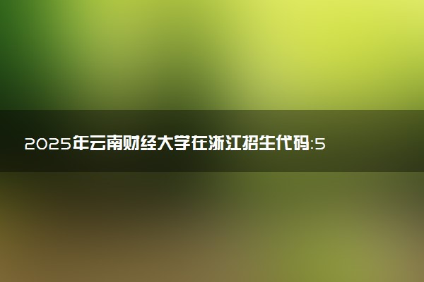 2025年云南财经大学在浙江招生代码：5313 专业代码及报考指南