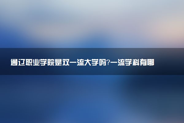 通辽职业学院是双一流大学吗？一流学科有哪些及历年分数线位次
