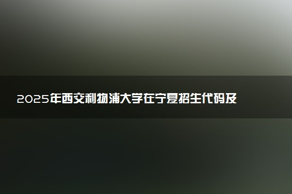 2025年西交利物浦大学在宁夏招生代码及专业代码 西交利物浦大学宁夏代码是多少？怎么查询？