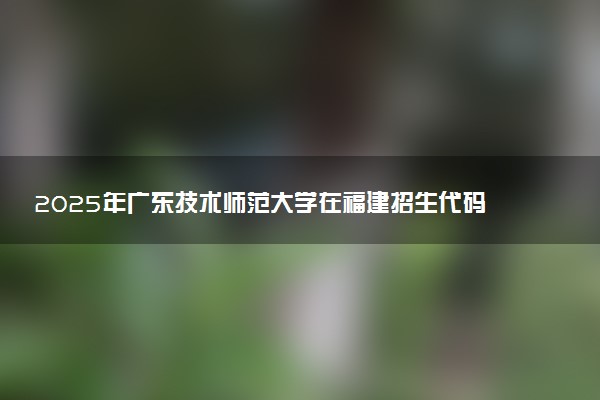 2025年广东技术师范大学在福建招生代码及专业代码 广东技术师范大学福建代码是多少？怎么查询？
