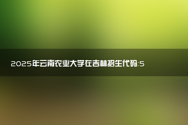 2025年云南农业大学在吉林招生代码：5303 专业代码及报考指南