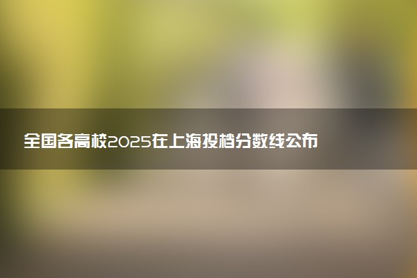 全国各高校2025在上海投档分数线公布 调档线是多少