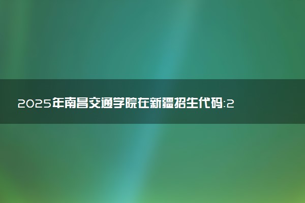 2025年南昌交通学院在新疆招生代码：2630 专业代码及报考指南