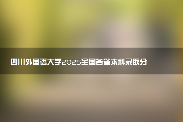 四川外国语大学2025全国各省本科录取分数线公布 最低分是多少