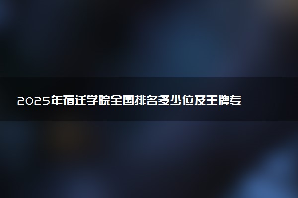 2025年宿迁学院全国排名多少位及王牌专业有哪些？