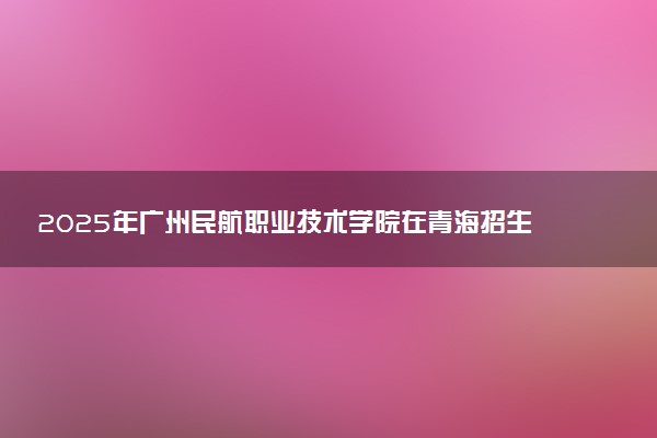 2025年广州民航职业技术学院在青海招生代码：4440 专业代码及报考指南