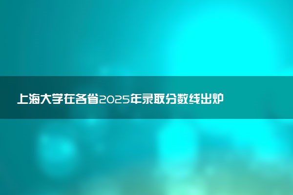 上海大学在各省2025年录取分数线出炉 录取线多少分