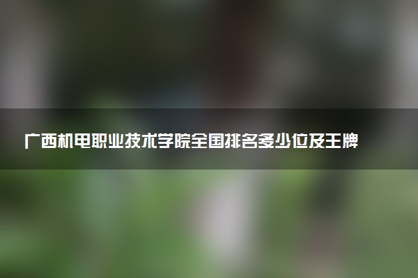 广西机电职业技术学院全国排名多少位及王牌专业有哪些？