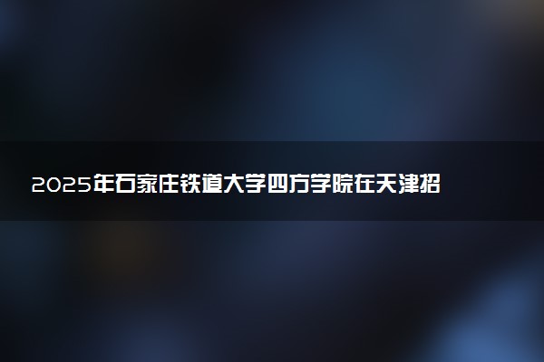 2025年石家庄铁道大学四方学院在天津招生代码及专业代码 石家庄铁道大学四方学院天津代码是多少？怎么查询？