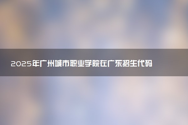 2025年广州城市职业学院在广东招生代码及专业代码 广州城市职业学院广东代码是多少？怎么查询？